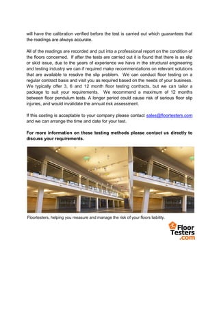 will have the calibration verified before the test is carried out which guarantees that
the readings are always accurate.

All of the readings are recorded and put into a professional report on the condition of
the floors concerned. If after the tests are carried out it is found that there is as slip
or skid issue, due to the years of experience we have in the structural engineering
and testing industry we can if required make recommendations on relevant solutions
that are available to resolve the slip problem. We can conduct floor testing on a
regular contract basis and visit you as required based on the needs of your business.
We typically offer 3, 6 and 12 month floor testing contracts, but we can tailor a
package to suit your requirements. We recommend a maximum of 12 months
between floor pendulum tests. A longer period could cause risk of serious floor slip
injuries, and would invalidate the annual risk assessment.

If this costing is acceptable to your company please contact sales@floortesters.com
and we can arrange the time and date for your test.

For more information on these testing methods please contact us directly to
discuss your requirements.




Floortesters, helping you measure and manage the risk of your floors liability.
 