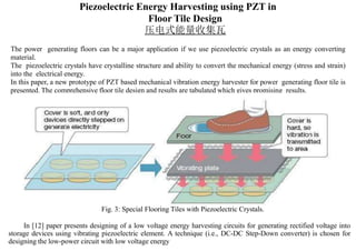 Piezoelectric Energy Harvesting using PZT in
Floor Tile Design
压电式能量收集瓦
The power generating floors can be a major application if we use piezoelectric crystals as an energy converting
material.
The piezoelectric crystals have crystalline structure and ability to convert the mechanical energy (stress and strain)
into the electrical energy.
In this paper, a new prototype of PZT based mechanical vibration energy harvester for power generating floor tile is
presented. The comprehensive floor tile design and results are tabulated which gives promising results.
Fig. 3: Special Flooring Tiles with Piezoelectric Crystals.
In [12] paper presents designing of a low voltage energy harvesting circuits for generating rectified voltage into
storage devices using vibrating piezoelectric element. A technique (i.e., DC-DC Step-Down converter) is chosen for
designing the low-power circuit with low voltage energy
 