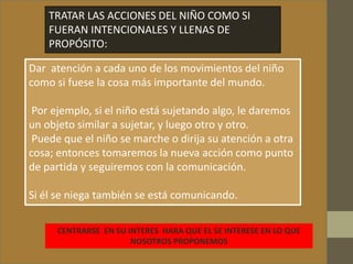 TRATAR LAS ACCIONES DEL NIÑO COMO SI
FUERAN INTENCIONALES Y LLENAS DE
PROPÓSITO:
Dar atención a cada uno de los movimientos del niño
como si fuese la cosa más importante del mundo.
Por ejemplo, si el niño está sujetando algo, le daremos
un objeto similar a sujetar, y luego otro y otro.
Puede que el niño se marche o dirija su atención a otra
cosa; entonces tomaremos la nueva acción como punto
de partida y seguiremos con la comunicación.
Si él se niega también se está comunicando.
CENTRARSE EN SU INTERES HARA QUE EL SE INTERESE EN LO QUE
NOSOTROS PROPONEMOS
 