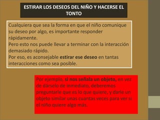 ESTIRAR LOS DESEOS DEL NIÑO Y HACERSE EL
TONTO
Cualquiera que sea la forma en que el niño comunique
su deseo por algo, es importante responder
rápidamente.
Pero esto nos puede llevar a terminar con la interacción
demasiado rápido.
Por eso, es aconsejable estirar ese deseo en tantas
interacciones como sea posible.
Por ejemplo, si nos señala un objeto, en vez
de dárselo de inmediato, deberemos
preguntarle que es lo que quiere, y darle un
objeto similar unas cuantas veces para ver si
el niño quiere algo más.
 