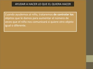 AYUDAR A HACER LO QUE EL QUIERA HACER
Cuando ayudemos al niño, trataremos de controlar los
objetos que le damos para aumentar el número de
veces que el niño nos comunicará si quiere otro objeto
igual o diferente.
 