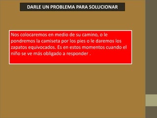 DARLE UN PROBLEMA PARA SOLUCIONAR
Nos colocaremos en medio de su camino, o le
pondremos la camiseta por los pies o le daremos los
zapatos equivocados. Es en estos momentos cuando el
niño se ve más obligado a responder .
 