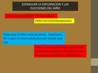 ESTIMULAR LA EXPLORACION Y LAS
ELECCIONES DEL NIÑO
CREAR UN AMBIENTE ESTIMULANTE
Dejar que el niño inicie acciones . Implicarse
en lo que el inicia y descubre por simple que
sea.
Hacer con nuestras manos sobre las
suyas para ayudarle a empezar a usar
los objetos o juguetes. (Modelado).
PERO NO DESORGANIZADO
 