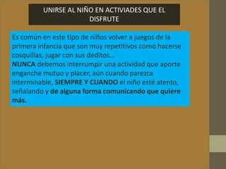 UNIRSE AL NIÑO EN ACTIVIADES QUE EL
DISFRUTE
Es común en este tipo de niños volver a juegos de la
primera infancia que son muy repetitivos como hacerse
cosquillas, jugar con sus deditos…
NUNCA debemos interrumpir una actividad que aporte
enganche mutuo y placer, aún cuando parezca
interminable, SIEMPRE Y CUANDO el niño esté atento,
señalando y de alguna forma comunicando que quiere
más.
 