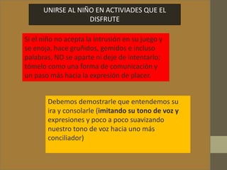 UNIRSE AL NIÑO EN ACTIVIADES QUE EL
DISFRUTE
Si el niño no acepta la intrusión en su juego y
se enoja, hace gruñidos, gemidos e incluso
palabras, NO se aparte ni deje de intentarlo;
tómelo como una forma de comunicación y
un paso más hacia la expresión de placer.
Debemos demostrarle que entendemos su
ira y consolarle (imitando su tono de voz y
expresiones y poco a poco suavizando
nuestro tono de voz hacia uno más
conciliador)
 