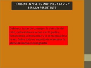 TRABAJAR EN NIVELES MULTIPLES A LA VEZ Y
SER MUY PERSISTENTE
Debemos tratar de conseguir la atención del
niño, enfocándola a lo que a él le gusta y
fomentando la interacción y la comunicación a
la vez. Sobre todo es importante mantener la
atención mutua y el enganche.
 