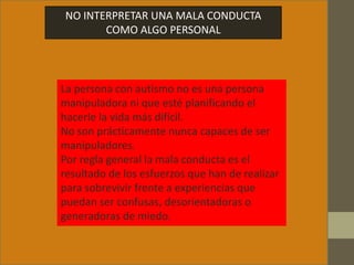 NO INTERPRETAR UNA MALA CONDUCTA
COMO ALGO PERSONAL
La persona con autismo no es una persona
manipuladora ni que esté planificando el
hacerle la vida más difícil.
No son prácticamente nunca capaces de ser
manipuladores.
Por regla general la mala conducta es el
resultado de los esfuerzos que han de realizar
para sobrevivir frente a experiencias que
puedan ser confusas, desorientadoras o
generadoras de miedo.
 