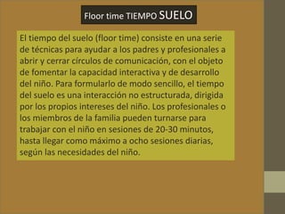 Floor time TIEMPO SUELO
El tiempo del suelo (floor time) consiste en una serie
de técnicas para ayudar a los padres y profesionales a
abrir y cerrar círculos de comunicación, con el objeto
de fomentar la capacidad interactiva y de desarrollo
del niño. Para formularlo de modo sencillo, el tiempo
del suelo es una interacción no estructurada, dirigida
por los propios intereses del niño. Los profesionales o
los miembros de la familia pueden turnarse para
trabajar con el niño en sesiones de 20-30 minutos,
hasta llegar como máximo a ocho sesiones diarias,
según las necesidades del niño.
 
