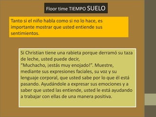Floor time TIEMPO SUELO
Tanto si el niño habla como si no lo hace, es
importante mostrar que usted entiende sus
sentimientos.
Si Christian tiene una rabieta porque derramó su taza
de leche, usted puede decir,
“Muchacho, ¡estás muy enojado!”. Muestre,
mediante sus expresiones faciales, su voz y su
lenguaje corporal, que usted sabe por lo que él está
pasando. Ayudándole a expresar sus emociones y a
saber que usted las entiende, usted le está ayudando
a trabajar con ellas de una manera positiva.
 