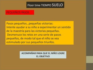 Floor time TIEMPO SUELO
PEQUEÑOS PASOS
Pasos pequeños…pequeñas victorias:
Intente ayudar a su niño a experimentar un sentido
de la maestría para las victorias pequeñas.
Desmenuce los retos en una serie de pasos
pequeños, de modo tal que el niño se vea
estimulado por sus pequeños triunfos.
ACOMPAÑAR PARA QUE EL NIÑO LOGRE
EL OBJETIVO
 