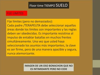 Floor time TIEMPO SUELO
FIJE LIMITES
Fije límites (pero no demasiados):
Cada padre /TERAPEUTA debe seleccionar aquellas
áreas donde los límites son importantes y las reglas
deben ser obedecidas. Es importante resistirse al
impulso de entablar batallas en muchos frentes
simultáneamente. Una vez que usted haya
seleccionado los asuntos más importantes, la clave
es ser firme, pero de una manera apacible y segura,
nunca atemorizante.
IMAGEN DE UN OSO BONACHON QUE NO
ES INTIMIDANTE PERO NO CEDE
 