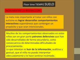 Floor time TIEMPO SUELO
INCREMENTAR LA INTERACCION
La meta más importante al tratar con niños con
autismo es lograr desarrollar comportamientos
interactivos espontáneos que contengan un
propósito y que sean intencionales.
Muchos de los comportamientos observados en estos
niños son en gran parte patrones defensivos que han
sido desarrollados de forma secundaria, como
consecuencia de determinadas dificultades de
procesamiento.
Lo que intentan es huir de la información, auditiva y
gestual, que el niño no puede interpretar
adecuadamente y le hace sentirse incómodo.
 