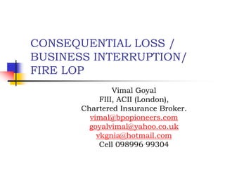 CONSEQUENTIAL LOSS /
BUSINESS INTERRUPTION/
FIRE LOP
                Vimal Goyal
            FIII, ACII (London),
       Chartered Insurance Broker.
         vimal@bpopioneers.com
         goyalvimal@yahoo.co.uk
           vkgnia@hotmail.com
            Cell 098996 99304
 