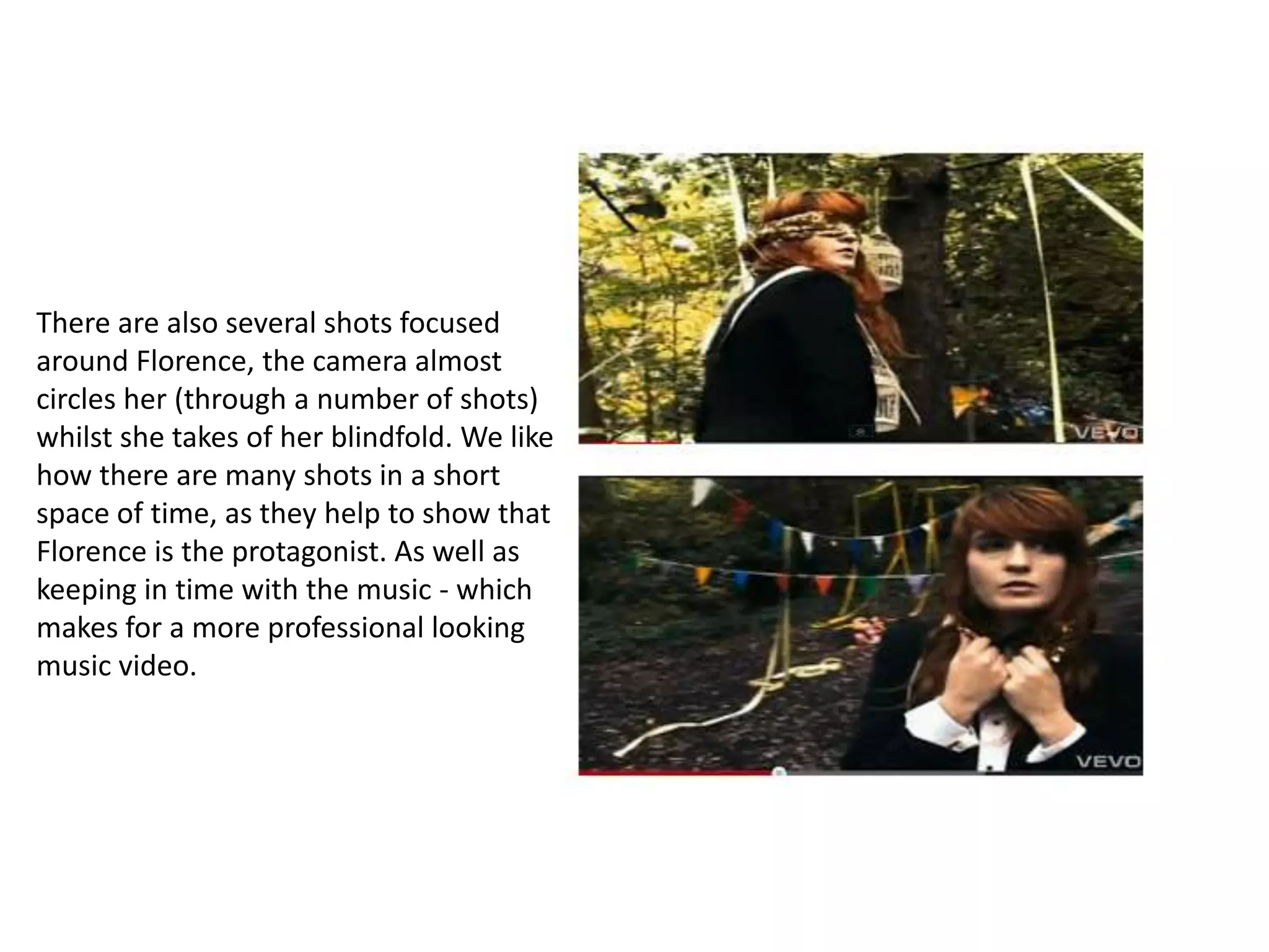 There are also several shots focused
around Florence, the camera almost
circles her (through a number of shots)
whilst she takes of her blindfold. We like
how there are many shots in a short
space of time, as they help to show that
Florence is the protagonist. As well as
keeping in time with the music - which
makes for a more professional looking
music video.
 