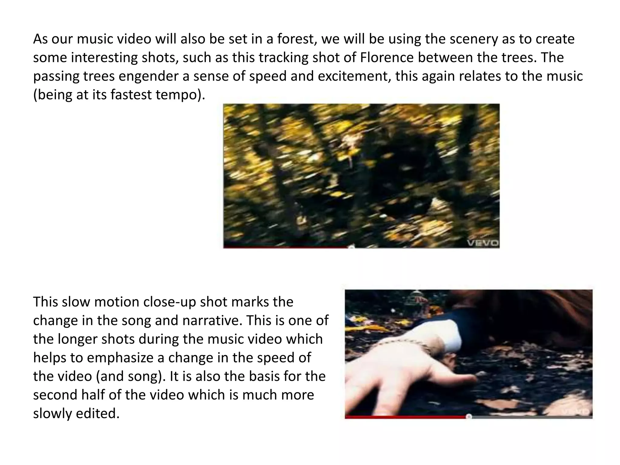 As our music video will also be set in a forest, we will be using the scenery as to create
some interesting shots, such as this tracking shot of Florence between the trees. The
passing trees engender a sense of speed and excitement, this again relates to the music
(being at its fastest tempo).




This slow motion close-up shot marks the
change in the song and narrative. This is one of
the longer shots during the music video which
helps to emphasize a change in the speed of
the video (and song). It is also the basis for the
second half of the video which is much more
slowly edited.
 