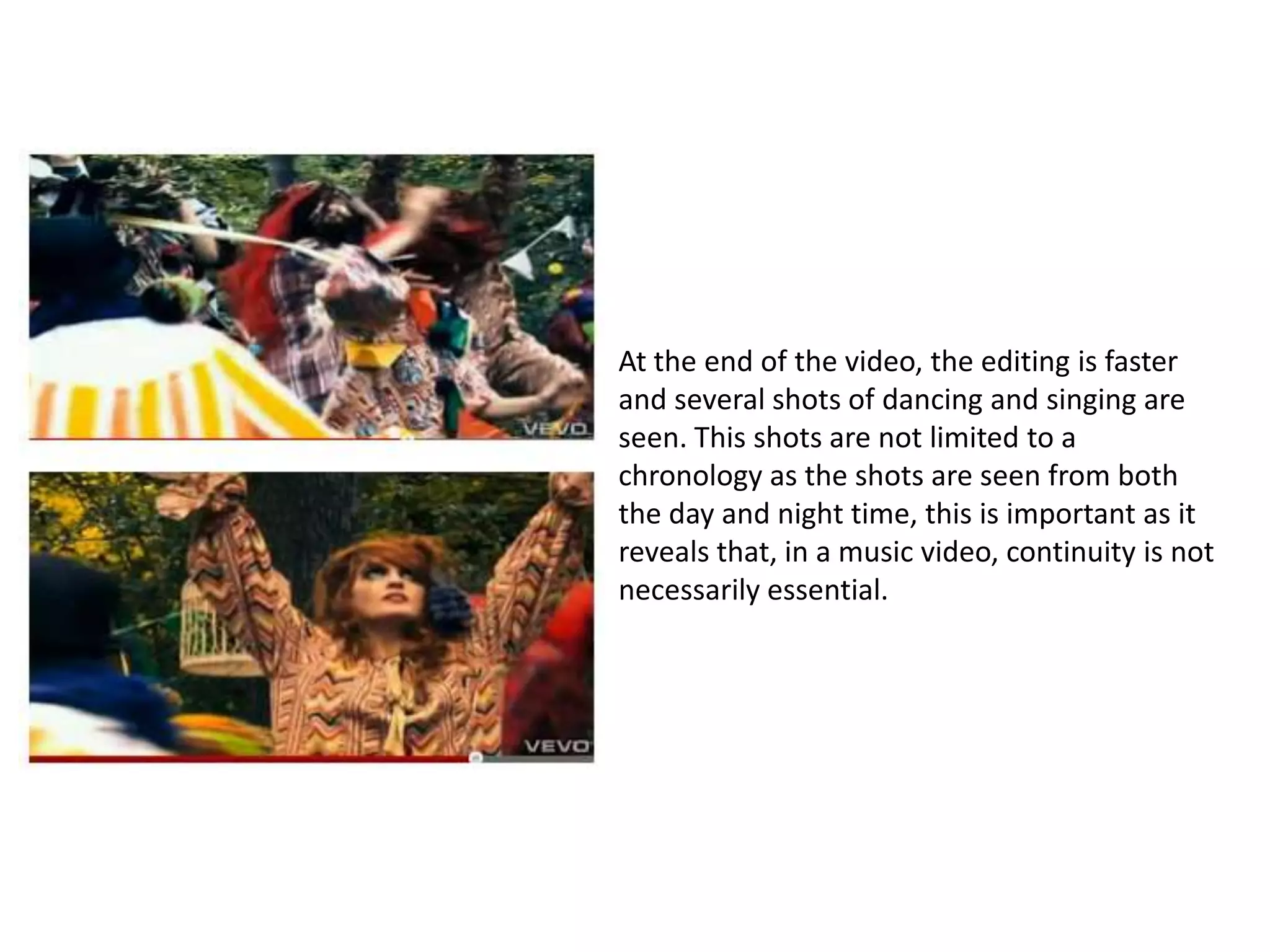 At the end of the video, the editing is faster
and several shots of dancing and singing are
seen. This shots are not limited to a
chronology as the shots are seen from both
the day and night time, this is important as it
reveals that, in a music video, continuity is not
necessarily essential.
 