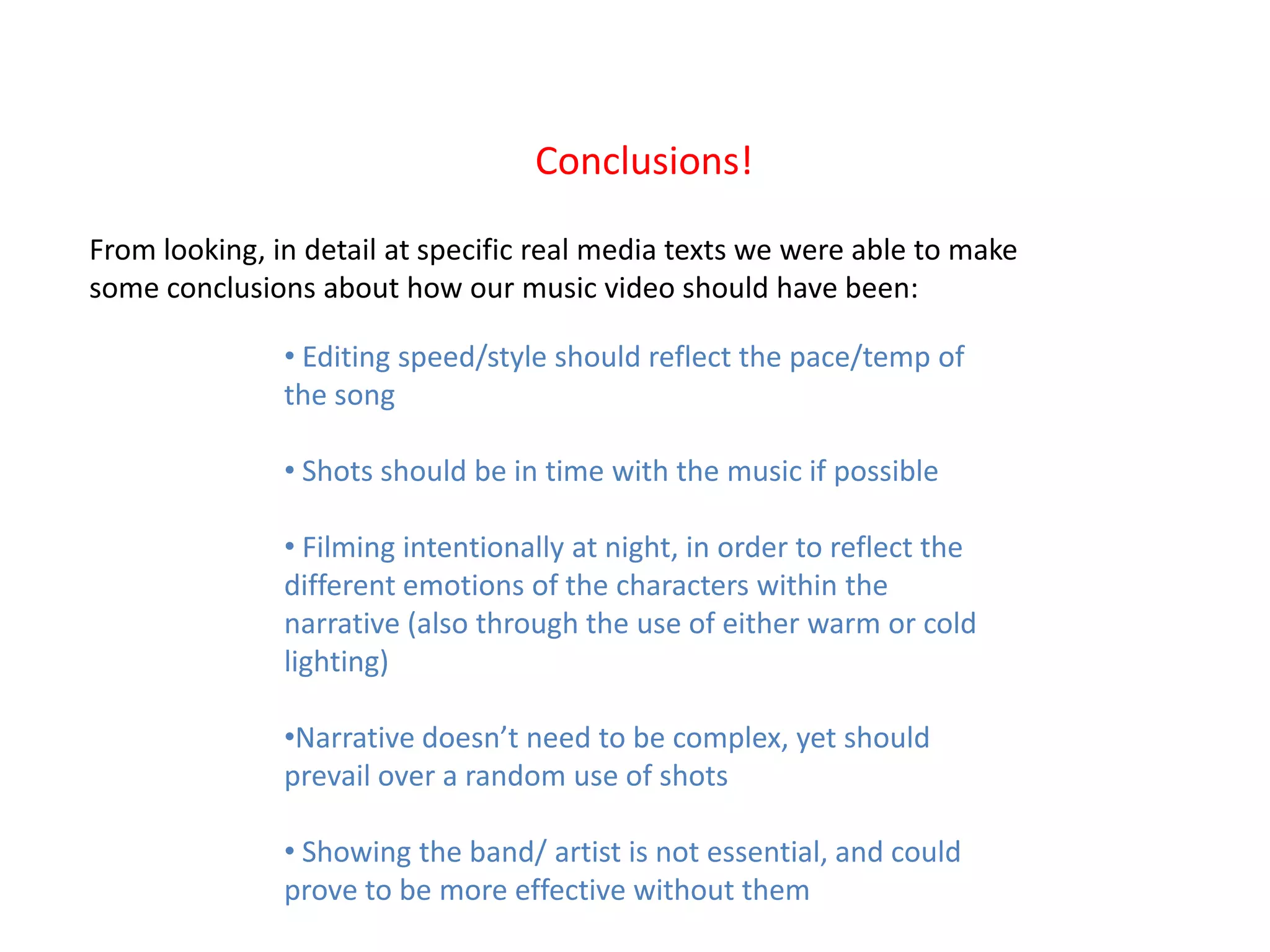 Conclusions!

From looking, in detail at specific real media texts we were able to make
some conclusions about how our music video should have been:

               • Editing speed/style should reflect the pace/temp of
               the song

               • Shots should be in time with the music if possible

               • Filming intentionally at night, in order to reflect the
               different emotions of the characters within the
               narrative (also through the use of either warm or cold
               lighting)

               •Narrative doesn’t need to be complex, yet should
               prevail over a random use of shots

               • Showing the band/ artist is not essential, and could
               prove to be more effective without them
 