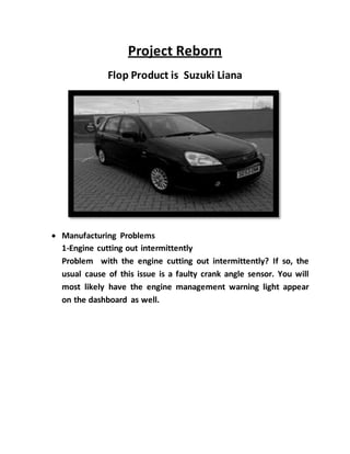 Project Reborn
Flop Product is Suzuki Liana
 Manufacturing Problems
1-Engine cutting out intermittently
Problem with the engine cutting out intermittently? If so, the
usual cause of this issue is a faulty crank angle sensor. You will
most likely have the engine management warning light appear
on the dashboard as well.
 