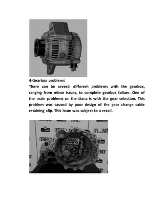 4-Gearbox problems
There can be several different problems with the gearbox,
ranging from minor issues, to complete gearbox failure. One of
the main problems on the Liana is with the gear selection. This
problem was caused by poor design of the gear change cable
retaining clip. This issue was subject to a recall.
 