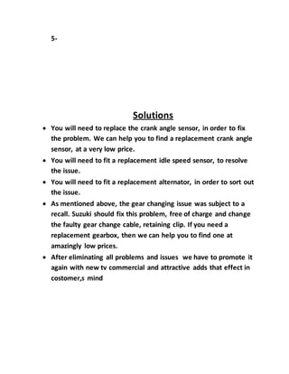 5-
Solutions
 You will need to replace the crank angle sensor, in order to fix
the problem. We can help you to find a replacement crank angle
sensor, at a very low price.
 You will need to fit a replacement idle speed sensor, to resolve
the issue.
 You will need to fit a replacement alternator, in order to sort out
the issue.
 As mentioned above, the gear changing issue was subject to a
recall. Suzuki should fix this problem, free of charge and change
the faulty gear change cable, retaining clip. If you need a
replacement gearbox, then we can help you to find one at
amazingly low prices.
 After eliminating all problems and issues we have to promote it
again with new tv commercial and attractive adds that effect in
costomer,s mind
 