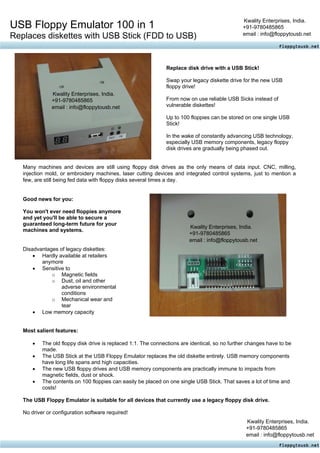 Kwality Enterprises, India.
USB Floppy Emulator 100 in 1                                                                    +91-9780485865
                                                                                                email : info@floppytousb.net
Replaces diskettes with USB Stick (FDD to USB)


                                                               Replace disk drive with a USB Stick!

                                                               Swap your legacy diskette drive for the new USB
                                                               floppy drive!
               Kwality Enterprises, India.
               +91-9780485865                                  From now on use reliable USB Sicks instead of
               email : info@floppytousb.net                    vulnerable diskettes!

                                                               Up to 100 floppies can be stored on one single USB
                                                               Stick!

                                                               In the wake of constantly advancing USB technology,
                                                               especially USB memory components, legacy floppy
                                                               disk drives are gradually being phased out.


   Many machines and devices are still using floppy disk drives as the only means of data input. CNC, milling,
   injection mold, or embroidery machines, laser cutting devices and integrated control systems, just to mention a
   few, are still being fed data with floppy disks several times a day.


   Good news for you:

   You won't ever need floppies anymore
   and yet you'll be able to secure a
   guaranteed long-term future for your
                                                                         Kwality Enterprises, India.
   machines and systems.
                                                                         +91-9780485865
                                                                         email : info@floppytousb.net
   Disadvantages of legacy diskettes:
       • Hardly available at retailers
          anymore
       • Sensitive to
              o Magnetic fields
              o Dust, oil and other
                  adverse environmental
                  conditions
              o Mechanical wear and
                  tear
       • Low memory capacity


   Most salient features:

       •   The old floppy disk drive is replaced 1:1. The connections are identical, so no further changes have to be
           made.
       •   The USB Stick at the USB Floppy Emulator replaces the old diskette entirely. USB memory components
           have long life spans and high capacities.
       •   The new USB floppy drives and USB memory components are practically immune to impacts from
           magnetic fields, dust or shock.
       •   The contents on 100 floppies can easily be placed on one single USB Stick. That saves a lot of time and
           costs!

   The USB Floppy Emulator is suitable for all devices that currently use a legacy floppy disk drive.

   No driver or configuration software required!
                                                                                                 Kwality Enterprises, India.
                                                                                                 +91-9780485865
                                                                                                 email : info@floppytousb.net
 