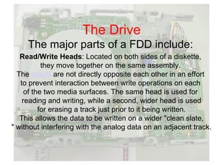 The Drive
     The major parts of a FDD include:
   Read/Write Heads: Located on both sides of a diskette,
           they move together on the same assembly.
  The heads are not directly opposite each other in an effort
   to prevent interaction between write operations on each
     of the two media surfaces. The same head is used for
    reading and writing, while a second, wider head is used
          for erasing a track just prior to it being written.
   This allows the data to be written on a wider "clean slate,
" without interfering with the analog data on an adjacent track.
 