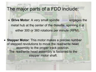 The major parts of a FDD include:

  • Drive Motor: A very small spindle motor engages the
    metal hub at the center of the diskette, spinning it at
       either 300 or 360 rotations per minute (RPM).


• Stepper Motor: This motor makes a precise number
  of stepped revolutions to move the read/write head
         assembly to the proper track position.
    The read/write head assembly is fastened to the
                  stepper motor shaft.
 