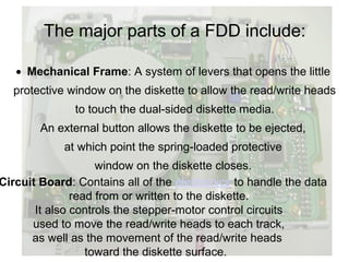 The major parts of a FDD include:

   • Mechanical Frame: A system of levers that opens the little
  protective window on the diskette to allow the read/write heads
               to touch the dual-sided diskette media.
        An external button allows the diskette to be ejected,
            at which point the spring-loaded protective
                    window on the diskette closes.
Circuit Board: Contains all of the electronics to handle the data
               read from or written to the diskette.
       It also controls the stepper-motor control circuits
      used to move the read/write heads to each track,
      as well as the movement of the read/write heads
                  toward the diskette surface.
 
