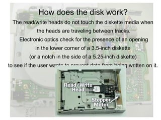 How does the disk work?
 The read/write heads do not touch the diskette media when
            the heads are traveling between tracks.
    Electronic optics check for the presence of an opening
            in the lower corner of a 3.5-inch diskette
         (or a notch in the side of a 5.25-inch diskette)
to see if the user wants to prevent data from being written on it.
 