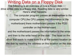 Writing Data on a Floppy Disk
       The following is an overview of how a floppy disk
drive writes data to a floppy disk. Reading data is very similar.
                     Here's what happens:
     1.     The computer program passes an instruction to the
       computer CPU the CPU passes the information to the
         motherboard there motherboard passes it the FDD
                    controller on the motherboard
      and the motherboard passes the information to the wires
      and then to the write head on the disk. The head on the
     drive first reads to make sure it is at the correct location on
     the disk by reading the address on this location on the disk.
 