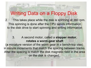 Writing Data on a Floppy Disk
 2.    This takes place while the disk is spinning at 360 rpm.
   This spinning is done after the CPU sends information
  to the disk drive to start spinning and writing information


      3.      A second motor, called a stepper motor,
                  rotates a worm-gear shaft
  (a miniature version of the worm gear in a bench-top vise)
in minute increments that match the spacing between tracks.
After the spacing is match the disk magnetic field in the area
                    on the disk is changed.
 
