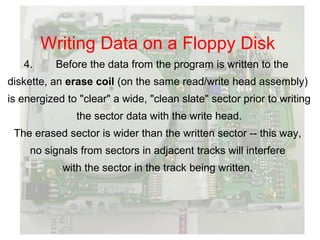 Writing Data on a Floppy Disk
   4.     Before the data from the program is written to the
diskette, an erase coil (on the same read/write head assembly)
is energized to "clear" a wide, "clean slate" sector prior to writing
               the sector data with the write head.
 The erased sector is wider than the written sector -- this way,
     no signals from sectors in adjacent tracks will interfere
            with the sector in the track being written.
 