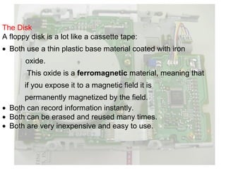 The Disk
A floppy disk is a lot like a cassette tape:
• Both use a thin plastic base material coated with iron
       oxide.
        This oxide is a ferromagnetic material, meaning that
       if you expose it to a magnetic field it is
      permanently magnetized by the field.
• Both can record information instantly.
• Both can be erased and reused many times.
• Both are very inexpensive and easy to use.
 