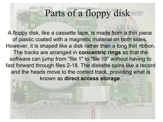 Parts of a floppy disk
 A floppy disk, like a cassette tape, is made from a thin piece
   of plastic coated with a magnetic material on both sides.
However, it is shaped like a disk rather than a long thin ribbon.
   The tracks are arranged in concentric rings so that the
  software can jump from "file 1" to "file 19" without having to
fast forward through files 2-18. The diskette spins like a record
  and the heads move to the correct track, providing what is
                known as direct access storage.
 