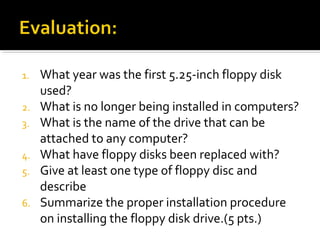 1. What year was the first 5.25-inch floppy disk
used?
2. What is no longer being installed in computers?
3. What is the name of the drive that can be
attached to any computer?
4. What have floppy disks been replaced with?
5. Give at least one type of floppy disc and
describe
6. Summarize the proper installation procedure
on installing the floppy disk drive.(5 pts.)
 