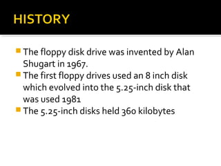  The floppy disk drive was invented by Alan
Shugart in 1967.
 The first floppy drives used an 8 inch disk
which evolved into the 5.25-inch disk that
was used 1981
 The 5.25-inch disks held 360 kilobytes
 