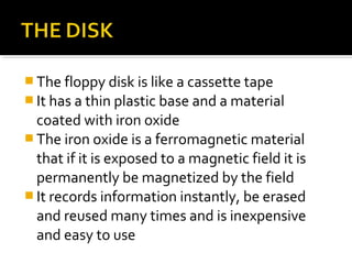  The floppy disk is like a cassette tape
 It has a thin plastic base and a material
coated with iron oxide
 The iron oxide is a ferromagnetic material
that if it is exposed to a magnetic field it is
permanently be magnetized by the field
 It records information instantly, be erased
and reused many times and is inexpensive
and easy to use
 