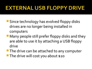  Since technology has evolved floppy disks
drives are no longer being installed in
computers
 Many people still prefer floppy disks and they
are able to use it by attaching a USB floppy
drive
 The drive can be attached to any computer
 The drive will cost you about $20
 