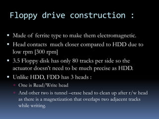 Floppy drive construction :
 Made of ferrite type to make them electromagnetic.
 Head contacts much closer compared to HDD due to
low rpm [300 rpm]
 3.5 Floppy disk has only 80 tracks per side so the
actuator doesn’t need to be much precise as HDD.
 Unlike HDD, FDD has 3 heads :
 One is Read/Write head
 And other two is tunnel –erase head to clean up after r/w head
as there is a magnetization that overlaps two adjacent tracks
while writing.
 