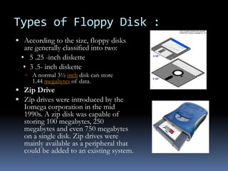Types of Floppy Disk :
 According to the size, floppy disks
are generally classified into two:
• 5 .25 -inch diskette
• 3 .5- inch diskette
 A normal 3½ inch disk can store
1.44 megabytes of data.
 Zip Drive
 Zip drives were introduced by the
Iomega corporation in the mid
1990s. A zip disk was capable of
storing 100 megabytes, 250
megabytes and even 750 megabytes
on a single disk. Zip drives were
mainly available as a peripheral that
could be added to an existing system.
 