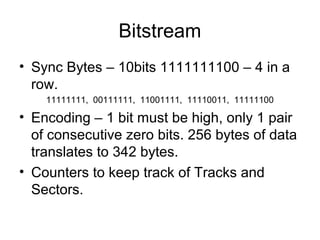 Bitstream
• Sync Bytes – 10bits 1111111100 – 4 in a
row.
11111111, 00111111, 11001111, 11110011, 11111100
• Encoding – 1 bit must be high, only 1 pair
of consecutive zero bits. 256 bytes of data
translates to 342 bytes.
• Counters to keep track of Tracks and
Sectors.
 