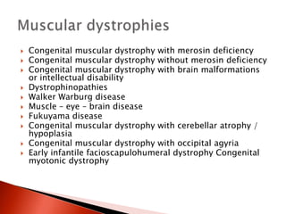  Congenital muscular dystrophy with merosin deficiency
 Congenital muscular dystrophy without merosin deficiency
 Congenital muscular dystrophy with brain malformations
or intellectual disability
 Dystrophinopathies
 Walker Warburg disease
 Muscle – eye – brain disease
 Fukuyama disease
 Congenital muscular dystrophy with cerebellar atrophy /
hypoplasia
 Congenital muscular dystrophy with occipital agyria
 Early infantile facioscapulohumeral dystrophy Congenital
myotonic dystrophy
 