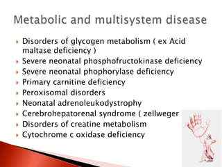  Disorders of glycogen metabolism ( ex Acid
maltase deficiency )
 Severe neonatal phosphofructokinase deficiency
 Severe neonatal phophorylase deficiency
 Primary carnitine deficiency
 Peroxisomal disorders
 Neonatal adrenoleukodystrophy
 Cerebrohepatorenal syndrome ( zellweger )
 Disorders of creatine metabolism
 Cytochrome c oxidase deficiency
 