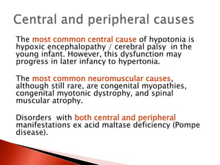 The most common central cause of hypotonia is
hypoxic encephalopathy / cerebral palsy in the
young infant. However, this dysfunction may
progress in later infancy to hypertonia.
The most common neuromuscular causes,
although still rare, are congenital myopathies,
congenital myotonic dystrophy, and spinal
muscular atrophy.
Disorders with both central and peripheral
manifestations ex acid maltase deficiency (Pompe
disease).
 