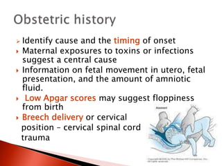 Identify cause and the timing of onset
 Maternal exposures to toxins or infections
suggest a central cause
 Information on fetal movement in utero, fetal
presentation, and the amount of amniotic
fluid.
 Low Apgar scores may suggest floppiness
from birth
 Breech delivery or cervical
position – cervical spinal cord
trauma
 