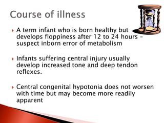  A term infant who is born healthy but
develops floppiness after 12 to 24 hours –
suspect inborn error of metabolism
 Infants suffering central injury usually
develop increased tone and deep tendon
reflexes.
 Central congenital hypotonia does not worsen
with time but may become more readily
apparent
 