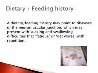 A dietary/feeding history may point to diseases
of the neuromuscular junction, which may
present with sucking and swallowing
difficulties that ‘fatigue’ or ‘get worse’ with
repetition.
 