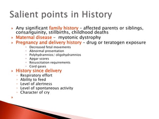  Any significant family history – affected parents or siblings,
consanguinity, stillbirths, childhood deaths
 Maternal disease – myotonic dystrophy
 Pregnancy and delivery history – drug or teratogen exposure
 Decreased fetal movements
 Abnormal presentation
 Polyhydramnios/ oligohydramnios
 Apgar scores
 Resuscitation requirements
 Cord gases
 History since delivery
◦ Respiratory effort
◦ Ability to feed
◦ Level of alertness
◦ Level of spontaneous activity
◦ Character of cry

 