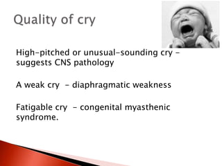 High-pitched or unusual-sounding cry -
suggests CNS pathology
A weak cry - diaphragmatic weakness
Fatigable cry - congenital myasthenic
syndrome.
 
