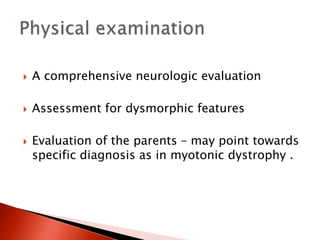  A comprehensive neurologic evaluation
 Assessment for dysmorphic features
 Evaluation of the parents – may point towards
specific diagnosis as in myotonic dystrophy .
 